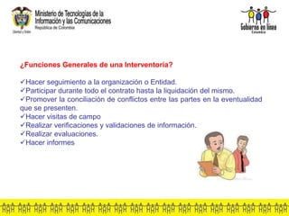 ¿Funciones Generales de una Interventoría?
Hacer seguimiento a la organización o Entidad.
Participar durante todo el contrato hasta la liquidación del mismo.
Promover la conciliación de conflictos entre las partes en la eventualidad
que se presenten.
Hacer visitas de campo
Realizar verificaciones y validaciones de información.
Realizar evaluaciones.
Hacer informes
 