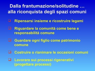 Dalla frantumazione/solitudine … alla riconquista degli spazi comuni Ripensarsi insieme e ricostruire legami Riguardare la comunità come bene e responsabilità comune Guardare ogni figlio come patrimonio comune Costruire o rianimare le occasioni comuni Lavorare sui processi rigenerativi (progettare processi) 