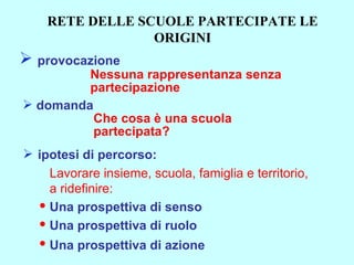 provocazione Nessuna rappresentanza senza partecipazione ipotesi di percorso: Lavorare insieme, scuola, famiglia e territorio, a ridefinire: Una prospettiva di senso Una prospettiva di ruolo Una prospettiva di azione   domanda Che cosa è una scuola  partecipata? RETE DELLE SCUOLE PARTECIPATE LE ORIGINI 
