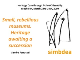 Small, rebellious museums. Heritage awaiting a succession   Sandra Ferracuti Heritage Care through Active Citizenship Mechelen, March 23rd-24th, 2009 
