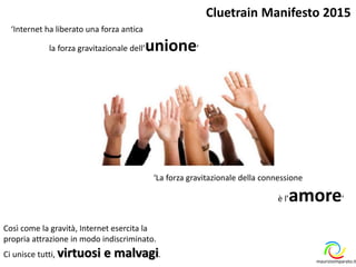‘Internet ha liberato una forza antica
la forza gravitazionale dell’unione’
‘La forza gravitazionale della connessione
è l’amore’
Cluetrain Manifesto 2015
Così come la gravità, Internet esercita la
propria attrazione in modo indiscriminato.
Ci unisce tutti, virtuosi e malvagi.
maurizioimparato.it
 