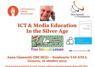 ICT & Media Education
                In the Silver Age




  Anna Giannetti (ISF/SGI) – Seminario TAF-ENLL
             Genova, 16 ottobre 2012
Con il prezioso Contributo di Carlo Vaccari, referente Navigare Insieme Roma (ISF/SGI)
 