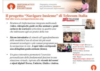 Il progetto “Navigare Insieme” di Telecom Italia
Dal sito www.navigareinsieme.org
• Struttura di (in)formazione integrata multicanale
  (video, videogiochi, guide on line animate e guide
  cartacee da scaricare) articolata su quattro aree
  che indirizzano agli usi pratici della rete

• Sitcom introduttive di stimolo all’approfondimento
  delle modalità d’uso di alcuni dei più usati
  strumenti tecnologici e più comuni programmi per
                                                          Naviga e scopri (Browser e
  la navigazione in rete. A ogni video corrisponde       motori di ricerca, Device, etc.)
  una dettagliata guida animata (demo).                   Crea e Componi
                                                         (Videoscrittura, Gestione
                                                         immagini)
• Un gioco interattivo permetterà l’esercizio             Comunica (Social Network,
                                                         Chat, Skype)
  personalizzato delle fondamentali funzioni in una       Risparmia tempo e denaro (E-
  situazione virtuale, ispirata alle vicende dei nonni   mail, Pubblica Amministrazione,
  e nipoti digitali Teresa, Umberto, Giulia e Andrea.    etc.)
 