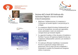 • Sezione dell’e-book SGI dedicata alla
  Inclusione Digitale e lavoro su Smart
  Cities/Communities
    •   Migliorare l’alfabetizzazione, le competenze e
        l’inclusione nel mondo digitale è una priorità per lo
        sviluppo
    •   Le competenze digitali diventano fondamentali per
        trovare un’occupazione, ma anche per apprendere,
        creare, partecipare e usare con sicurezza e
        consapevolezza gli strumenti digitali.
    •   La capacità di mediare, di fare da ponte, di traduttore e
        facilitare l’accesso all’esperienza digitale diventa una
        competenza indispensabile e preziosa per annullare il
        digital divide.
    •   Un modo per affrontare il problema è sicuramente
        favorire la capacità di contagio delle nuove
        generazioni verso le meno giovani sviluppando e
        sostenendo lo scambio fra comunità non omogenee
        online e in presenza.
 