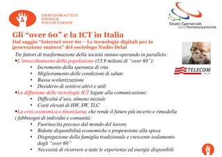 Gli “over 60” e la ICT in Italia
Dal saggio “Internet over 60 – Le tecnologie digitali per la
generazione matura” del sociologo Nadio Delai
 Tre fattori di trasformazione della società stanno operando in parallelo:
   L’invecchiamento della popolazione (15,9 milioni di “over 60”):
         • Incremento della speranza di vita
         • Miglioramento delle condizioni di salute
         • Bassa scolarizzazione
         • Desiderio di sentirsi attivi e utili
   La diffusione delle tecnologie ICT legate alla comunicazione:
         • Difficoltà d’uso, almeno iniziale
         • Costi elevati di HW, SW, TLC
   La crisi economica e finanziaria, che rende il futuro più incerto e rimodella
 i fabbisogni di individui e comunità:
         • Fuoriuscita precoce dal mondo del lavoro
         • Ridotte disponibilità economiche e propensione alla spesa
         • Disgregazione della famiglia tradizionale e crescente isolamento
             degli “over 60”
         • Necessità di ricorrere a tutte le esperienze ed energie disponibili
 