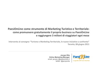 PaesiOnLine come strumento di Marketing Turistico e Territoriale:
    come promuovere gratuitamente il proprio business su PaesiOnLine
                      e raggiungere 3 milioni di viaggiatori ogni mese

Intervento al convegno “Turismo e Marketing Territoriale, le nuove iniziative a confronto”
                                                                 Taranto, 08 giugno 2011




                                                              Jacopo Rita
                                            Online Marketing Manager
                                           email: jacopo.r@paesionline.it
                                                      twitter: @jacoporita   La guida alle tue vacanze
 