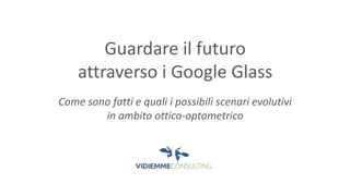 Guardare il futuro 
attraverso i Google Glass 
Come sono fatti e quali i possibili scenari evolutivi 
in ambito ottico-optometrico 
 