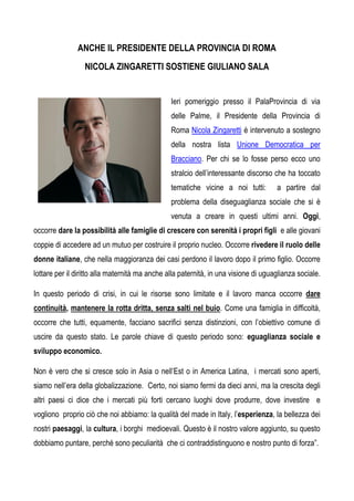 ANCHE IL PRESIDENTE DELLA PROVINCIA DI ROMA
                  NICOLA ZINGARETTI SOSTIENE GIULIANO SALA


                                                Ieri pomeriggio presso il PalaProvincia di via
                                                delle Palme, il Presidente della Provincia di
                                                Roma Nicola Zingaretti è intervenuto a sostegno
                                                della nostra lista Unione Democratica per
                                                Bracciano. Per chi se lo fosse perso ecco uno
                                                stralcio dell’interessante discorso che ha toccato
                                                tematiche vicine a noi tutti:        a partire dal
                                                problema della diseguaglianza sociale che si è
                                                venuta a creare in questi ultimi anni. Oggi,
occorre dare la possibilità alle famiglie di crescere con serenità i propri figli e alle giovani
coppie di accedere ad un mutuo per costruire il proprio nucleo. Occorre rivedere il ruolo delle
donne italiane, che nella maggioranza dei casi perdono il lavoro dopo il primo figlio. Occorre
lottare per il diritto alla maternità ma anche alla paternità, in una visione di uguaglianza sociale.

In questo periodo di crisi, in cui le risorse sono limitate e il lavoro manca occorre dare
continuità, mantenere la rotta dritta, senza salti nel buio. Come una famiglia in difficoltà,
occorre che tutti, equamente, facciano sacrifici senza distinzioni, con l’obiettivo comune di
uscire da questo stato. Le parole chiave di questo periodo sono: eguaglianza sociale e
sviluppo economico.

Non è vero che si cresce solo in Asia o nell’Est o in America Latina, i mercati sono aperti,
siamo nell’era della globalizzazione. Certo, noi siamo fermi da dieci anni, ma la crescita degli
altri paesi ci dice che i mercati più forti cercano luoghi dove produrre, dove investire e
vogliono proprio ciò che noi abbiamo: la qualità del made in Italy, l’esperienza, la bellezza dei
nostri paesaggi, la cultura, i borghi medioevali. Questo è il nostro valore aggiunto, su questo
dobbiamo puntare, perché sono peculiarità che ci contraddistinguono e nostro punto di forza”.
 