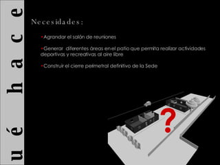 ¿ Q u é  h a c e r ? Necesidades: ? Agrandar el salón de reuniones Generar  diferentes áreas en el patio que permita realizar actividades deportivas y recreativas al aire libre Construir el cierre perimetral definitivo de la Sede 