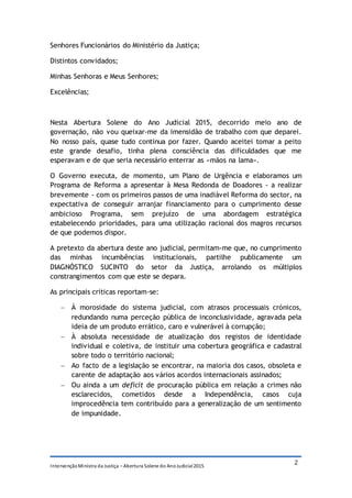 IntervençãoMinistra da Justiça – Abertura Solene do AnoJudicial2015
2
Senhores Funcionários do Ministério da Justiça;
Distintos convidados;
Minhas Senhoras e Meus Senhores;
Excelências;
Nesta Abertura Solene do Ano Judicial 2015, decorrido meio ano de
governação, não vou queixar-me da imensidão de trabalho com que deparei.
No nosso país, quase tudo continua por fazer. Quando aceitei tomar a peito
este grande desafio, tinha plena consciência das dificuldades que me
esperavam e de que seria necessário enterrar as «mãos na lama».
O Governo executa, de momento, um Plano de Urgência e elaboramos um
Programa de Reforma a apresentar à Mesa Redonda de Doadores - a realizar
brevemente - com os primeiros passos de uma inadiável Reforma do sector, na
expectativa de conseguir arranjar financiamento para o cumprimento desse
ambicioso Programa, sem prejuízo de uma abordagem estratégica
estabelecendo prioridades, para uma utilização racional dos magros recursos
de que podemos dispor.
A pretexto da abertura deste ano judicial, permitam-me que, no cumprimento
das minhas incumbências institucionais, partilhe publicamente um
DIAGNÓSTICO SUCINTO do setor da Justiça, arrolando os múltiplos
constrangimentos com que este se depara.
As principais críticas reportam-se:
 À morosidade do sistema judicial, com atrasos processuais crónicos,
redundando numa perceção pública de inconclusividade, agravada pela
ideia de um produto errático, caro e vulnerável à corrupção;
 À absoluta necessidade de atualização dos registos de identidade
individual e coletiva, de instituir uma cobertura geográfica e cadastral
sobre todo o território nacional;
 Ao facto de a legislação se encontrar, na maioria dos casos, obsoleta e
carente de adaptação aos vários acordos internacionais assinados;
 Ou ainda a um deficit de procuração pública em relação a crimes não
esclarecidos, cometidos desde a Independência, casos cuja
improcedência tem contribuído para a generalização de um sentimento
de impunidade.
 
