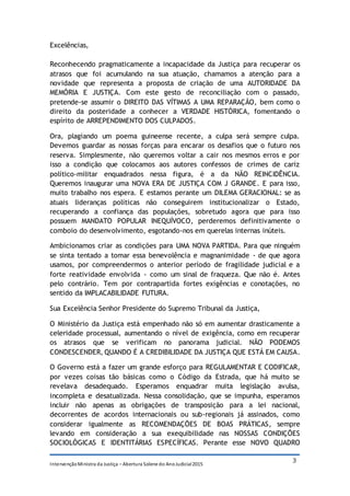 IntervençãoMinistra da Justiça – Abertura Solene do AnoJudicial2015
3
Excelências,
Reconhecendo pragmaticamente a incapacidade da Justiça para recuperar os
atrasos que foi acumulando na sua atuação, chamamos a atenção para a
novidade que representa a proposta de criação de uma AUTORIDADE DA
MEMÓRIA E JUSTIÇA. Com este gesto de reconciliação com o passado,
pretende-se assumir o DIREITO DAS VÍTIMAS A UMA REPARAÇÃO, bem como o
direito da posteridade a conhecer a VERDADE HISTÓRICA, fomentando o
espírito de ARREPENDIMENTO DOS CULPADOS.
Ora, plagiando um poema guineense recente, a culpa será sempre culpa.
Devemos guardar as nossas forças para encarar os desafios que o futuro nos
reserva. Simplesmente, não queremos voltar a cair nos mesmos erros e por
isso a condição que colocamos aos autores confessos de crimes de cariz
político-militar enquadrados nessa figura, é a da NÃO REINCIDÊNCIA.
Queremos inaugurar uma NOVA ERA DE JUSTIÇA COM J GRANDE. E para isso,
muito trabalho nos espera. E estamos perante um DILEMA GERACIONAL: se as
atuais lideranças políticas não conseguirem institucionalizar o Estado,
recuperando a confiança das populações, sobretudo agora que para isso
possuem MANDATO POPULAR INEQUÍVOCO, perderemos definitivamente o
comboio do desenvolvimento, esgotando-nos em querelas internas inúteis.
Ambicionamos criar as condições para UMA NOVA PARTIDA. Para que ninguém
se sinta tentado a tomar essa benevolência e magnanimidade - de que agora
usamos, por compreendermos o anterior período de fragilidade judicial e a
forte reatividade envolvida - como um sinal de fraqueza. Que não é. Antes
pelo contrário. Tem por contrapartida fortes exigências e conotações, no
sentido da IMPLACABILIDADE FUTURA.
Sua Excelência Senhor Presidente do Supremo Tribunal da Justiça,
O Ministério da Justiça está empenhado não só em aumentar drasticamente a
celeridade processual, aumentando o nível de exigência, como em recuperar
os atrasos que se verificam no panorama judicial. NÃO PODEMOS
CONDESCENDER, QUANDO É A CREDIBILIDADE DA JUSTIÇA QUE ESTÁ EM CAUSA.
O Governo está a fazer um grande esforço para REGULAMENTAR E CODIFICAR,
por vezes coisas tão básicas como o Código da Estrada, que há muito se
revelava desadequado. Esperamos enquadrar muita legislação avulsa,
incompleta e desatualizada. Nessa consolidação, que se impunha, esperamos
incluir não apenas as obrigações de transposição para a lei nacional,
decorrentes de acordos internacionais ou sub-regionais já assinados, como
considerar igualmente as RECOMENDAÇÕES DE BOAS PRÁTICAS, sempre
levando em consideração a sua exequibilidade nas NOSSAS CONDIÇÕES
SOCIOLÓGICAS E IDENTITÁRIAS ESPECÍFICAS. Perante esse NOVO QUADRO
 