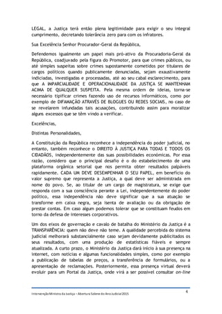 IntervençãoMinistra da Justiça – Abertura Solene do AnoJudicial2015
4
LEGAL, a Justiça terá então plena legitimidade para exigir o seu integral
cumprimento, decretando tolerância zero para com os infratores.
Sua Excelência Senhor Procurador-Geral da República,
Defendemos igualmente um papel mais pró-ativo da Procuradoria-Geral da
República, coadjuvado pela figura do Promotor, para que crimes públicos, ou
até simples suspeitas sobre crimes supostamente cometidos por titulares de
cargos políticos quando publicamente denunciadas, sejam exaustivamente
indiciadas, investigadas e processadas, até ao seu cabal esclarecimento, para
que A IMPARCIALIDADE E OPERACIONALIDADE DA JUSTIÇA SE MANTENHAM
ACIMA DE QUALQUER SUSPEITA. Pela mesma ordem de ideias, torna-se
necessário tipificar crimes fazendo uso de recursos informáticos, como por
exemplo de DIFAMAÇÃO ATRAVÉS DE BLOGUES OU REDES SOCIAIS, no caso de
se revelarem infundadas tais acusações, contribuindo assim para moralizar
alguns excessos que se têm vindo a verificar.
Excelências,
Distintas Personalidades,
A Constituição da República reconhece a independência do poder judicial, no
entanto, também reconhece o DIREITO À JUSTIÇA PARA TODAS E TODOS OS
CIDADÃOS, independentemente das suas possibilidades económicas. Por essa
razão, considero que o principal desafio é o do estabelecimento de uma
plataforma orgânica setorial que nos permita obter resultados palpáveis
rapidamente. CADA UM DEVE DESEMPENHAR O SEU PAPEL, em benefício do
valor supremo que representa a Justiça, a qual deve ser administrada em
nome do povo. Se, ao titular de um cargo de magistratura, se exige que
responda com a sua consciência perante a Lei, independentemente do poder
político, essa independência não deve significar que a sua atuação se
transforme em caixa negra, seja isenta de avaliação ou da obrigação de
prestar contas. Em caso algum podemos tolerar que se constituam feudos em
torno da defesa de interesses corporativos.
Um dos eixos de governação e cavalo de batalha do Ministério da Justiça é a
TRANSPARÊNCIA: quem não deve não teme. A qualidade percebida do sistema
judicial melhorará substancialmente caso sejam devidamente publicitados os
seus resultados, com uma produção de estatísticas fiáveis e sempre
atualizada. A curto prazo, o Ministério da Justiça dará início à sua presença na
internet, com notícias e algumas funcionalidades simples, como por exemplo
a publicação de tabelas de preços, a transferência de formulários, ou a
apresentação de reclamações. Posteriormente, essa presença virtual deverá
evoluir para um Portal da Justiça, onde virá a ser possível consultar on-line
 