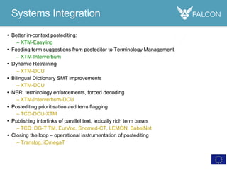 • Better in-context postediting:
– XTM-Easyling
• Feeding term suggestions from posteditor to Terminology Management
– XTM-Interverbum
• Dynamic Retraining
– XTM-DCU
• Bilingual Dictionary SMT improvements
– XTM-DCU
• NER, terminology enforcements, forced decoding
– XTM-Interverbum-DCU
• Postediting prioritisation and term flagging
– TCD-DCU-XTM
• Publishing interlinks of parallel text, lexically rich term bases
– TCD: DG-T TM, EurVoc, Snomed-CT, LEMON, BabelNet
• Closing the loop – operational instrumentation of postediting
– Translog, iOmegaT
Systems Integration
 