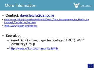 More Information
• Contact: dave.lewis@cs.tcd.ie
• https://www.w3.org/International/its/wiki/Open_Data_Management_for_Public_Au
tomated_Translation_Services
• http://www.falcon-project.eu
• See also:
– Linked Data for Language Technology (LD4LT) W3C
Community Group
– http://www.w3.org/community/ld4lt/
 