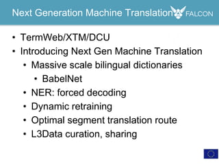 • TermWeb/XTM/DCU
• Introducing Next Gen Machine Translation
• Massive scale bilingual dictionaries
• BabelNet
• NER: forced decoding
• Dynamic retraining
• Optimal segment translation route
• L3Data curation, sharing
Next Generation Machine Translation
 