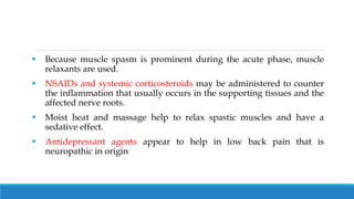 Because muscle spasm is prominent during the acute phase, muscle
relaxants are used.
 NSAIDs and systemic corticosteroids may be administered to counter
the inflammation that usually occurs in the supporting tissues and the
affected nerve roots.
 Moist heat and massage help to relax spastic muscles and have a
sedative effect.
 Antidepressant agents appear to help in low back pain that is
neuropathic in origin
 