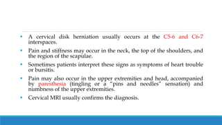  A cervical disk herniation usually occurs at the C5-6 and C6-7
interspaces.
 Pain and stiffness may occur in the neck, the top of the shoulders, and
the region of the scapulae.
 Sometimes patients interpret these signs as symptoms of heart trouble
or bursitis.
 Pain may also occur in the upper extremities and head, accompanied
by paresthesia (tingling or a “pins and needles” sensation) and
numbness of the upper extremities.
 Cervical MRI usually confirms the diagnosis.
 