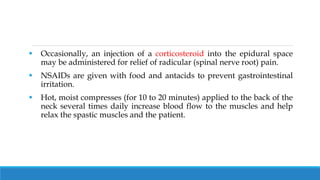  Occasionally, an injection of a corticosteroid into the epidural space
may be administered for relief of radicular (spinal nerve root) pain.
 NSAIDs are given with food and antacids to prevent gastrointestinal
irritation.
 Hot, moist compresses (for 10 to 20 minutes) applied to the back of the
neck several times daily increase blood flow to the muscles and help
relax the spastic muscles and the patient.
 