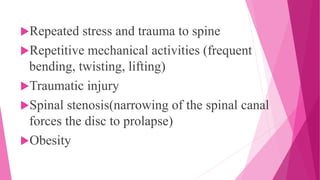 Repeated stress and trauma to spine
Repetitive mechanical activities (frequent
bending, twisting, lifting)
Traumatic injury
Spinal stenosis(narrowing of the spinal canal
forces the disc to prolapse)
Obesity
 