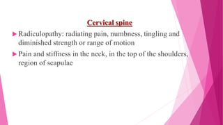 Cervical spine
 Radiculopathy: radiating pain, numbness, tingling and
diminished strength or range of motion
 Pain and stiffness in the neck, in the top of the shoulders,
region of scapulae
 