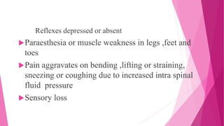 Reflexes depressed or absent
Paraesthesia or muscle weakness in legs ,feet and
toes
Pain aggravates on bending ,lifting or straining,
sneezing or coughing due to increased intra spinal
fluid pressure
Sensory loss
 