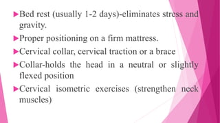 Bed rest (usually 1-2 days)-eliminates stress and
gravity.
Proper positioning on a firm mattress.
Cervical collar, cervical traction or a brace
Collar-holds the head in a neutral or slightly
flexed position
Cervical isometric exercises (strengthen neck
muscles)
 