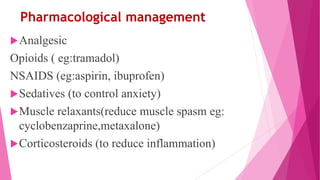 Pharmacological management
Analgesic
Opioids ( eg:tramadol)
NSAIDS (eg:aspirin, ibuprofen)
Sedatives (to control anxiety)
Muscle relaxants(reduce muscle spasm eg:
cyclobenzaprine,metaxalone)
Corticosteroids (to reduce inflammation)
 