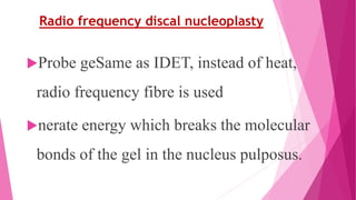 Radio frequency discal nucleoplasty
Probe geSame as IDET, instead of heat,
radio frequency fibre is used
nerate energy which breaks the molecular
bonds of the gel in the nucleus pulposus.
 