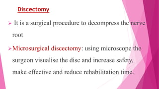 Discectomy
 It is a surgical procedure to decompress the nerve
root
Microsurgical discectomy: using microscope the
surgeon visualise the disc and increase safety,
make effective and reduce rehabilitation time.
 