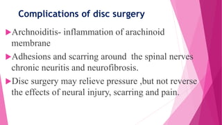 Complications of disc surgery
Archnoiditis- inflammation of arachinoid
membrane
Adhesions and scarring around the spinal nerves
chronic neuritis and neurofibrosis.
Disc surgery may relieve pressure ,but not reverse
the effects of neural injury, scarring and pain.
 