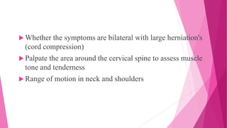  Whether the symptoms are bilateral with large herniation's
(cord compression)
 Palpate the area around the cervical spine to assess muscle
tone and tenderness
 Range of motion in neck and shoulders
 