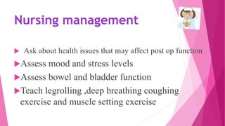 Nursing management
 Ask about health issues that may affect post op function
Assess mood and stress levels
Assess bowel and bladder function
Teach legrolling ,deep breathing coughing
exercise and muscle setting exercise
 