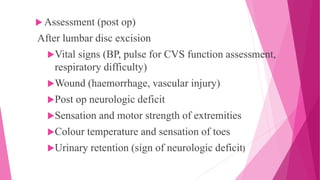  Assessment (post op)
After lumbar disc excision
Vital signs (BP, pulse for CVS function assessment,
respiratory difficulty)
Wound (haemorrhage, vascular injury)
Post op neurologic deficit
Sensation and motor strength of extremities
Colour temperature and sensation of toes
Urinary retention (sign of neurologic deficit)
 