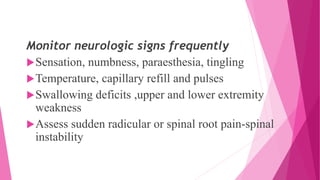 Monitor neurologic signs frequently
Sensation, numbness, paraesthesia, tingling
Temperature, capillary refill and pulses
Swallowing deficits ,upper and lower extremity
weakness
Assess sudden radicular or spinal root pain-spinal
instability
 