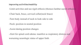 Improving activities/mobility
-Limit activities and use rigid orthosis (thoraco-lambar-sacral orthosis)
-Chair back, brace, cervical collar(neck brace)
-Turn body instead of neck to look side to side
-Neck: position in neutral position
-Assist during position changes
-Alert for spinal cord edema: manifest as respiratory distress and
worsening neurologic status of upper limb.
 