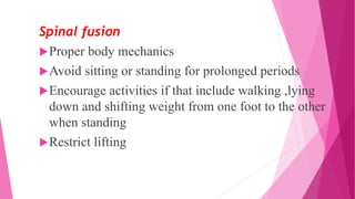 Spinal fusion
Proper body mechanics
Avoid sitting or standing for prolonged periods
Encourage activities if that include walking ,lying
down and shifting weight from one foot to the other
when standing
Restrict lifting
 