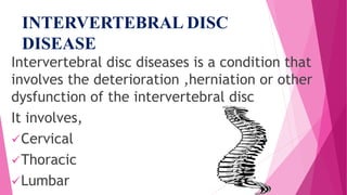 INTERVERTEBRAL DISC
DISEASE
Intervertebral disc diseases is a condition that
involves the deterioration ,herniation or other
dysfunction of the intervertebral disc
It involves,
Cervical
Thoracic
Lumbar
 