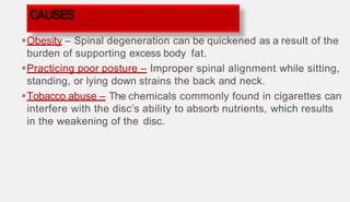 Obesity – Spinal degeneration can be quickened as a result of the
burden of supporting excess body fat.
Practicing poor posture – Improper spinal alignment while sitting,
standing, or lying down strains the back and neck.
Tobacco abuse – The chemicals commonly found in cigarettes can
interfere with the disc’s ability to absorb nutrients, which results
in the weakening of the disc.
CAUSES
 