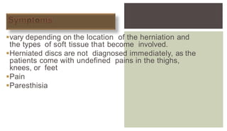  symptoms of a herniated disc can
vary depending on the location of the herniation and
the types of soft tissue that become involved.
Herniated discs are not diagnosed immediately, as the
patients come with undefined pains in the thighs,
knees, or feet
Pain
Paresthisia
 