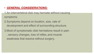 • GENERAL CONSIDERATIONS:
1.An intervertebral disk may herniate without causing
symptoms.
2.Symptoms depend on location, size, rate of
development and effect of surrounding structure.
3.Most of symptomatic disk herniations result in pain
, sensory changes, loss of reflex,and muscle
weakness that resolve without surgery.
 