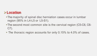 Location
The majority of spinal disc herniation cases occur in lumbar
region (95% in L4-L5 or L5-S1).
The second most common site is the cervical region (C5-C6, C6-
C7).
 The thoracic region accounts for only 0.15% to 4.0% of cases.
 