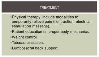 Physical therapy include modalities to
temporarily relieve pain (i.e. traction, electrical
stimulation massage).
Patient education on proper body mechanics.
Weight control.
Tobacco cessation.
Lumbosacral back support.
TREATMENT
 
