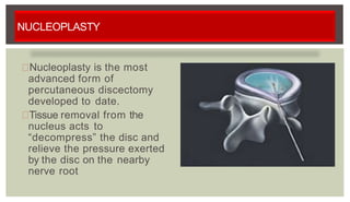 NUCLEOPLASTY
Nucleoplasty is the most
advanced form of
percutaneous discectomy
developed to date.
Tissue removal from the
nucleus acts to
“decompress” the disc and
relieve the pressure exerted
by the disc on the nearby
nerve root
 