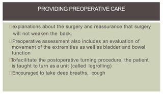 explanations about the surgery and reassurance that surgery
will not weaken the back.
Preoperative assessment also includes an evaluation of
movement of the extremities as well as bladder and bowel
function
Tofacilitate the postoperative turning procedure, the patient
is taught to turn as a unit (called logrolling)
Encouraged to take deep breaths, cough
PROVIDING PREOPERATIVE CARE
 