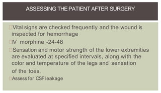 Vital signs are checked frequently and the wound is
inspected for hemorrhage
IV morphine -24-48
Sensation and motor strength of the lower extremities
are evaluated at specified intervals, along with the
color and temperature of the legs and sensation
of the toes.
Assess for CSF leakage
ASSESSING THEPATIENT AFTER SURGERY
 