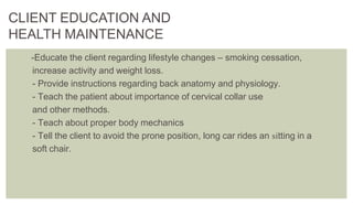 -Educate the client regarding lifestyle changes – smoking cessation,
increase activity and weight loss.
- Provide instructions regarding back anatomy and physiology.
- Teach the patient about importance of cervical collar use
and other methods.
- Teach about proper body mechanics
- Tell the client to avoid the prone position, long car rides an sitting in a
soft chair.
CLIENT EDUCATION AND
HEALTH MAINTENANCE
 