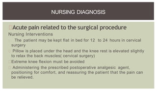 Acute pain related to the surgical procedure
Nursing Interventions
The patient may be kept flat in bed for 12 to 24 hours in cervical
surgery
Pillow is placed under the head and the knee rest is elevated slightly
to relax the back muscles( cervical surgery)
Extreme knee flexion must be avoided
Administering the prescribed postoperative analgesic agent,
positioning for comfort, and reassuring the patient that the pain can
be relieved.
NURSING DIAGNOSIS
 