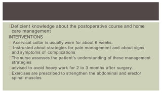 Deficient knowledge about the postoperative course and home
care management
INTERVENTIONS
Acervical collar is usually worn for about 6 weeks.
Instructed about strategies for pain management and about signs
and symptoms of complications
The nurse assesses the patient’s understanding of these management
strategies
advised to avoid heavy work for 2 to 3 months after surgery.
Exercises are prescribed to strengthen the abdominal and erector
spinal muscles
 