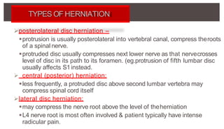 posterolateral disc herniation –
protrusion is usually posterolateral into vertebral canal, compress theroots
of a spinal nerve.
protruded disc usually compresses next lower nerve as that nervecrosses
level of disc in its path to its foramen. (eg.protrusion of fifth lumbar disc
usually affects S1 instead.
 central (posterior) herniation:
less frequently, a protruded disc above second lumbar vertebra may
compress spinal cord itself
lateral disc herniation:
may compress the nerve root above the level of theherniation
L4 nerve root is most often involved & patient typically have intense
radicular pain.
TYPES OF HERNIATION
 