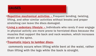 Repetitive mechanical activities – Frequent bending, twisting,
lifting, and other similar activities without breaks and proper
stretching can leave the discs damaged.
Living a sedentary lifestyle – Individuals who rarely if ever engage
in physical activity are more prone to herniated discs because the
muscles that support the back and neck weaken, which increases
strain on the spine.
Traumatic injury to lumbar discs-
commonly occurs when lifting while bent at the waist, rather
than lifting with the legs while the back is straight.
CAUSES
 